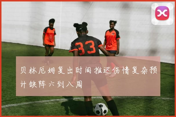 贝林厄姆复出时间推迟伤情复杂预计缺阵六到八周