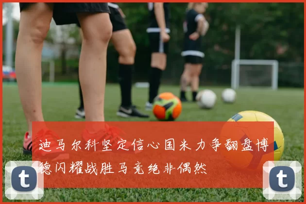 迪马尔科坚定信心国米力争翻盘博德闪耀战胜马竞绝非偶然