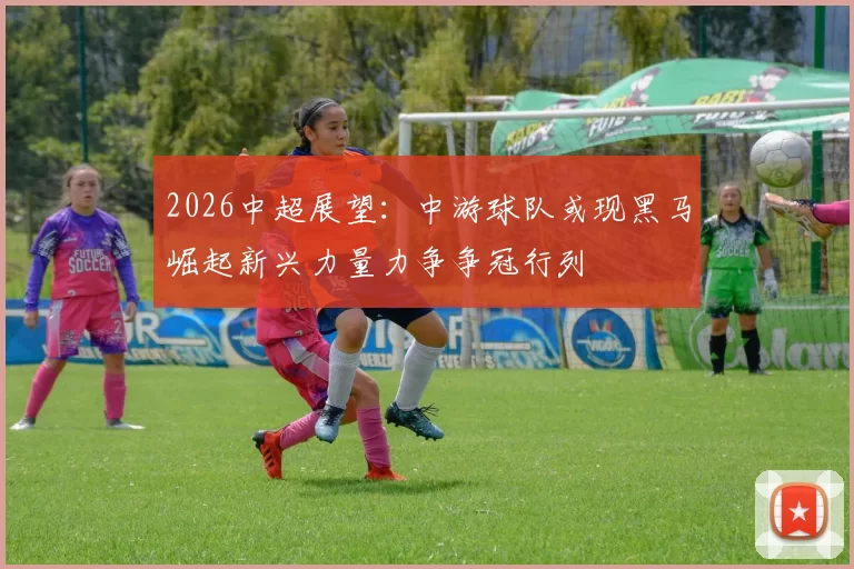 2026中超展望：中游球队或现黑马崛起新兴力量力争争冠行列