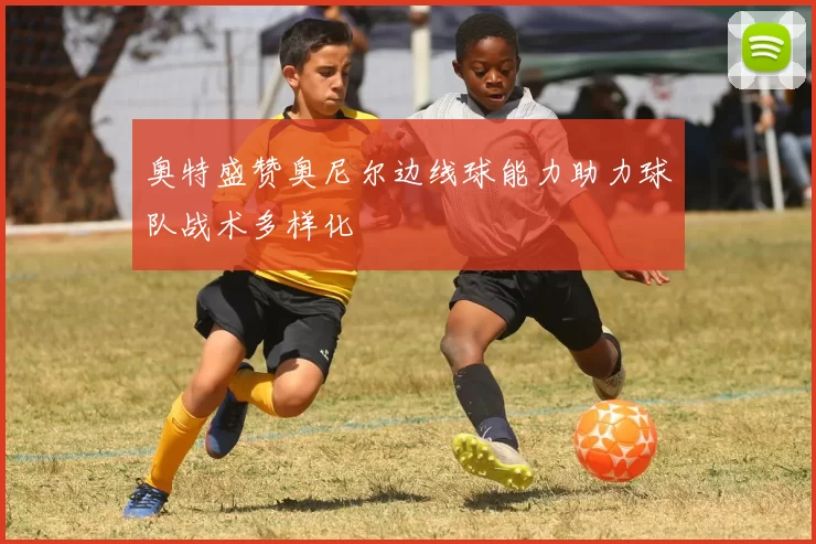 奥特盛赞奥尼尔边线球能力助力球队战术多样化