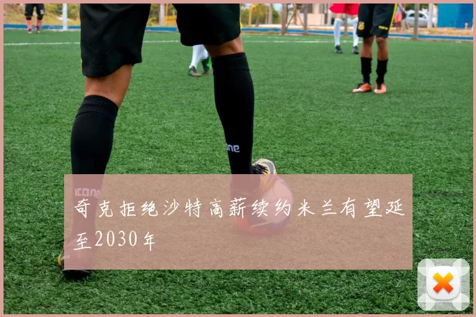 奇克拒绝沙特高薪续约米兰有望延至2030年