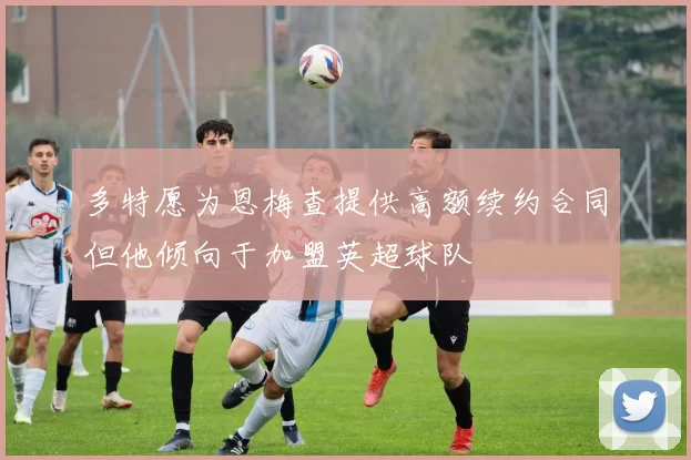多特愿为恩梅查提供高额续约合同但他倾向于加盟英超球队