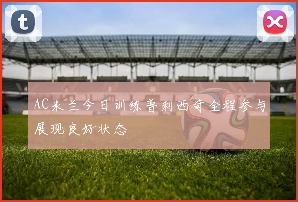 AC米兰今日训练普利西奇全程参与展现良好状态