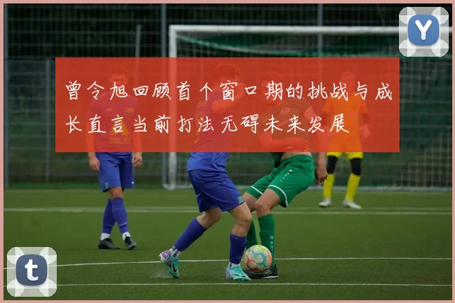 曾令旭回顾首个窗口期的挑战与成长直言当前打法无碍未来发展