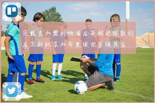 范戴克加盟利物浦后英超进球数创后卫新纪录加布里埃尔紧随其后
