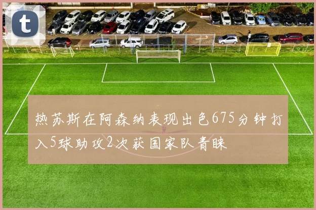 热苏斯在阿森纳表现出色675分钟打入5球助攻2次获国家队青睐