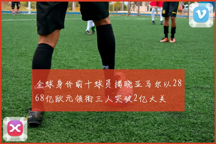 全球身价前十球员揭晓亚马尔以2868亿欧元领衔三人突破2亿大关