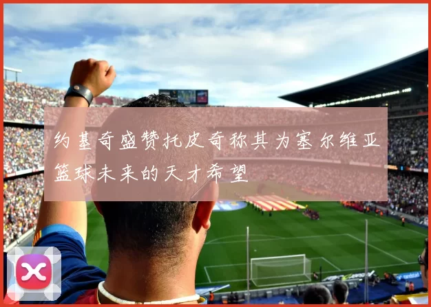 约基奇盛赞托皮奇称其为塞尔维亚篮球未来的天才希望
