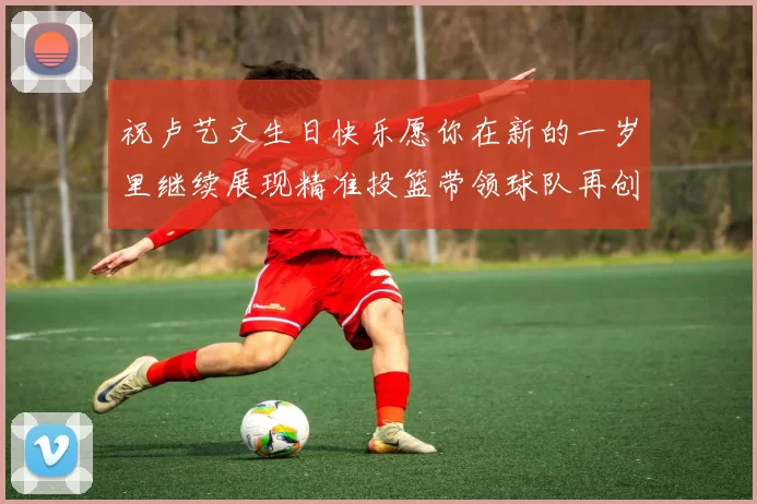 祝卢艺文生日快乐愿你在新的一岁里继续展现精准投篮带领球队再创辉煌成就