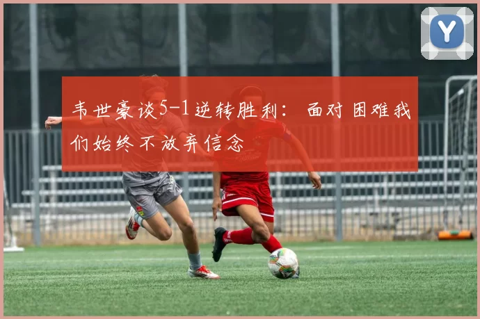 韦世豪谈5-1逆转胜利：面对困难我们始终不放弃信念