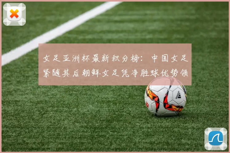 女足亚洲杯最新积分榜：中国女足紧随其后朝鲜女足凭净胜球优势领跑
