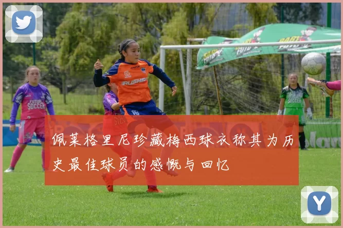 佩莱格里尼珍藏梅西球衣称其为历史最佳球员的感慨与回忆