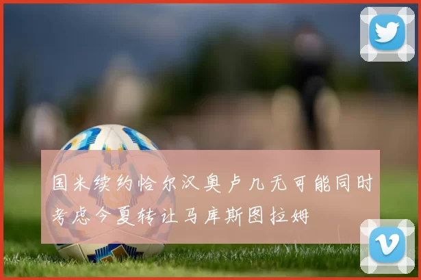 国米续约恰尔汉奥卢几无可能同时考虑今夏转让马库斯图拉姆