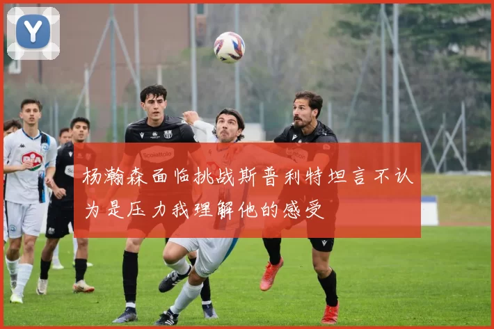 杨瀚森面临挑战斯普利特坦言不认为是压力我理解他的感受