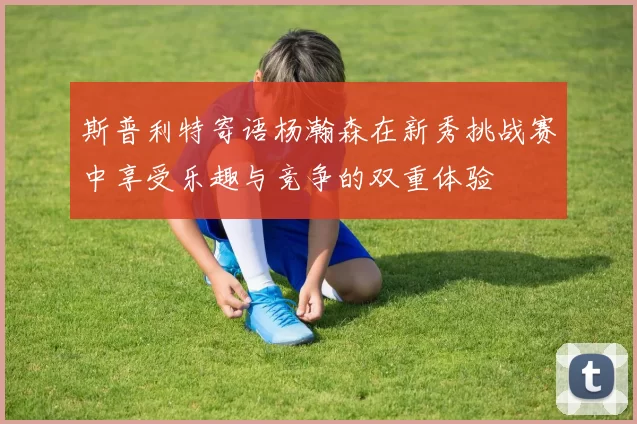 斯普利特寄语杨瀚森在新秀挑战赛中享受乐趣与竞争的双重体验