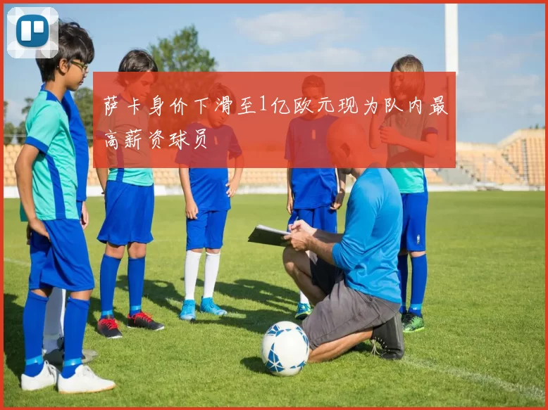 萨卡身价下滑至1亿欧元现为队内最高薪资球员