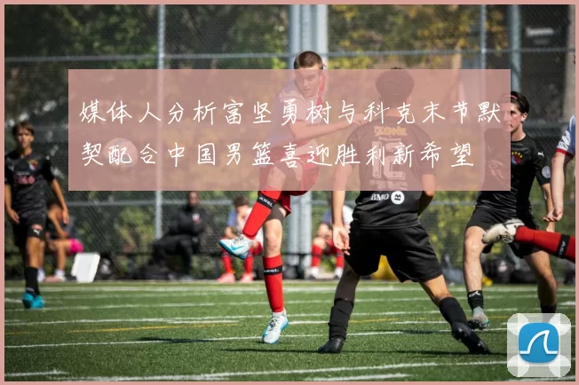 媒体人分析富坚勇树与科克末节默契配合中国男篮喜迎胜利新希望