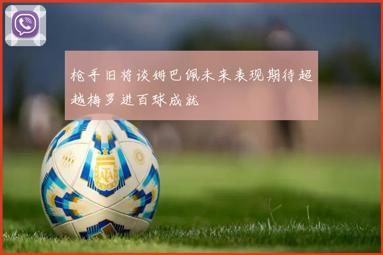 枪手旧将谈姆巴佩未来表现期待超越梅罗进百球成就