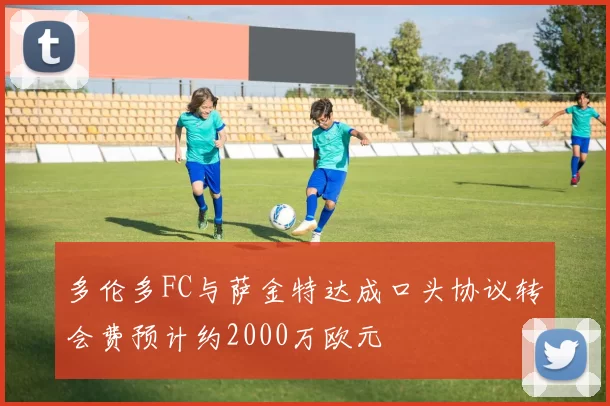 多伦多FC与萨金特达成口头协议转会费预计约2000万欧元