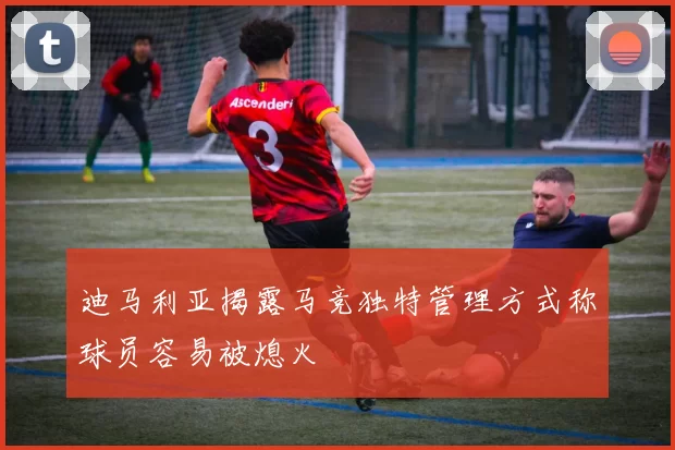迪马利亚揭露马竞独特管理方式称球员容易被熄火
