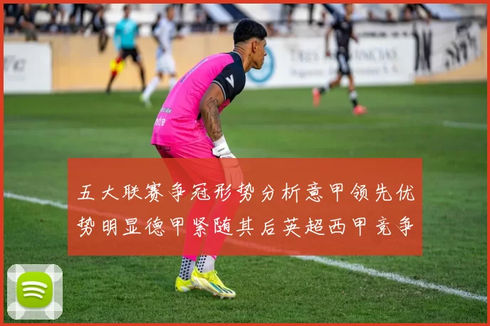 五大联赛争冠形势分析意甲领先优势明显德甲紧随其后英超西甲竞争激烈