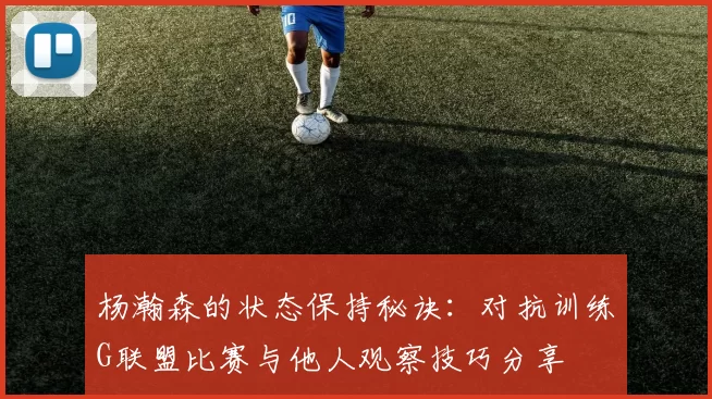杨瀚森的状态保持秘诀：对抗训练G联盟比赛与他人观察技巧分享