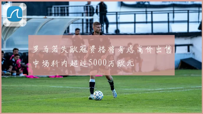 罗马若失欧冠资格将考虑高价出售中场科内超过5000万欧元