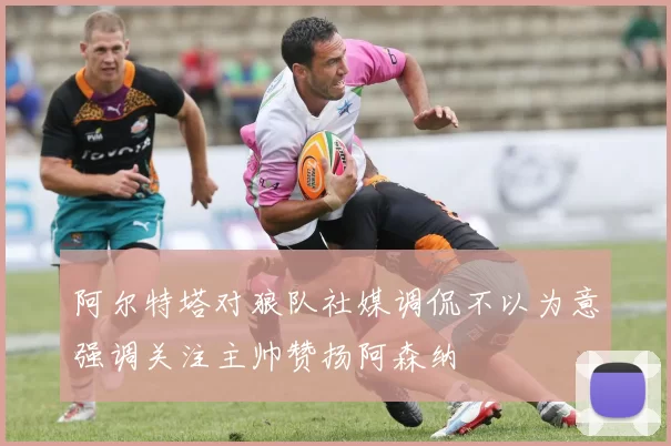 阿尔特塔对狼队社媒调侃不以为意强调关注主帅赞扬阿森纳