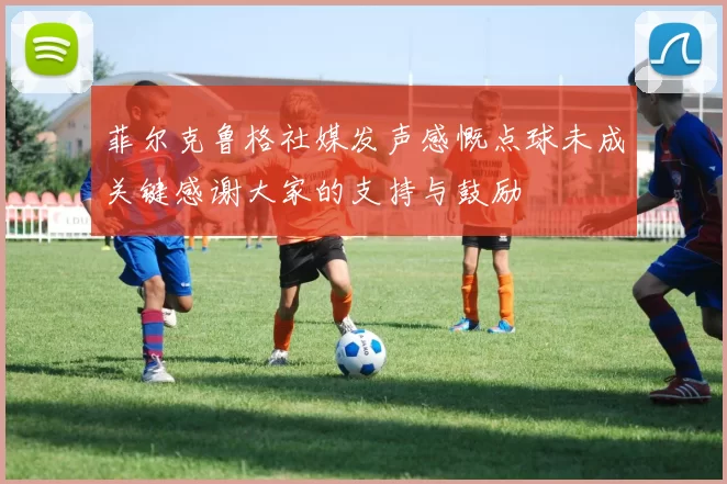 菲尔克鲁格社媒发声感慨点球未成关键感谢大家的支持与鼓励