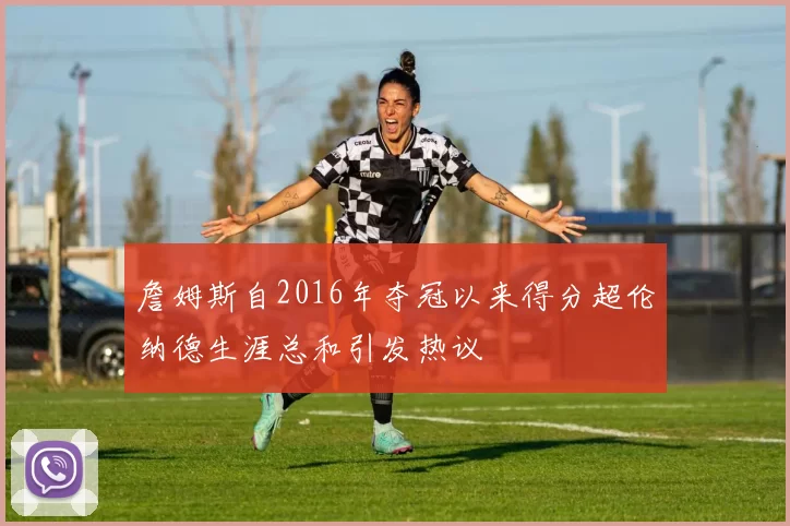 詹姆斯自2016年夺冠以来得分超伦纳德生涯总和引发热议