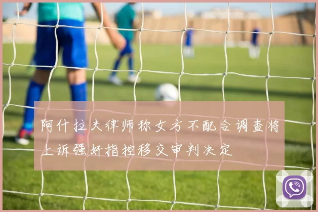 阿什拉夫律师称女方不配合调查将上诉强奸指控移交审判决定