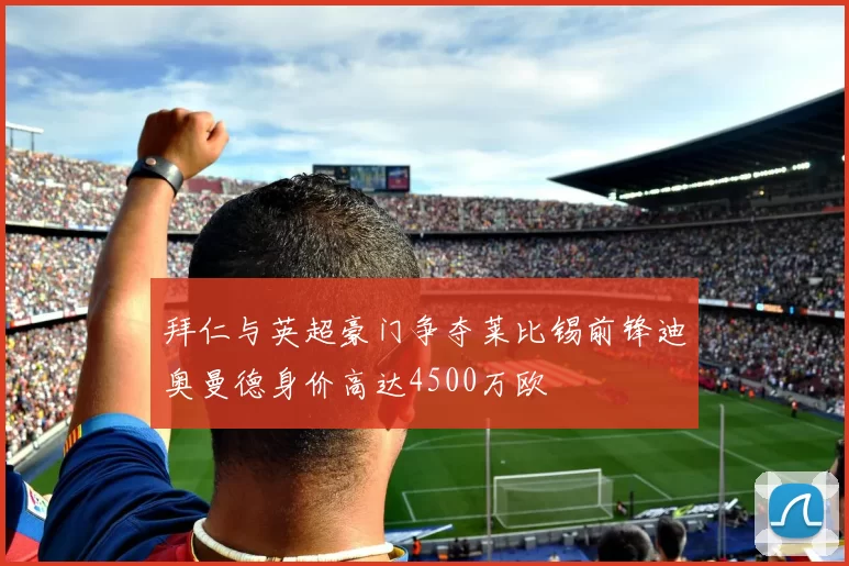 拜仁与英超豪门争夺莱比锡前锋迪奥曼德身价高达4500万欧