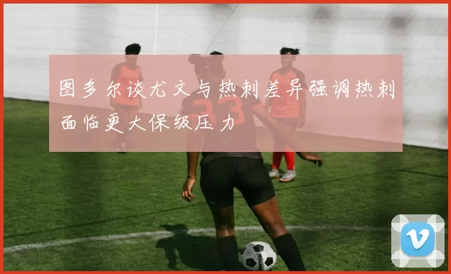 图多尔谈尤文与热刺差异强调热刺面临更大保级压力