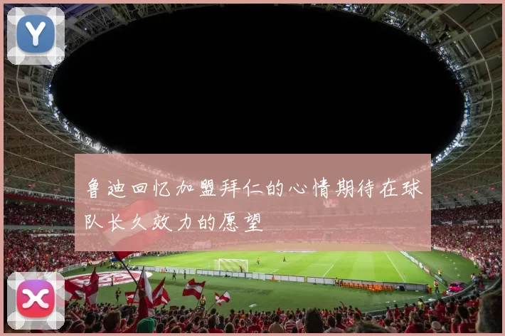 鲁迪回忆加盟拜仁的心情期待在球队长久效力的愿望