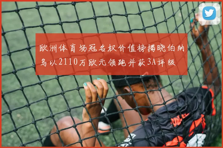 欧洲体育场冠名权价值榜揭晓伯纳乌以2110万欧元领跑并获3A评级