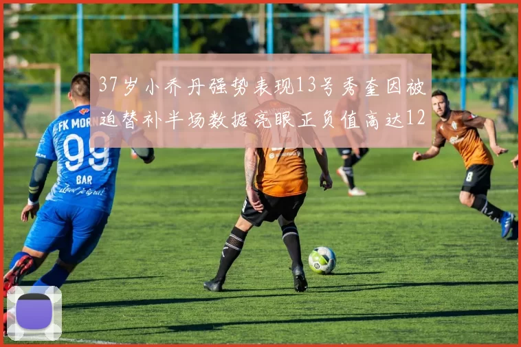 37岁小乔丹强势表现13号秀奎因被迫替补半场数据亮眼正负值高达12