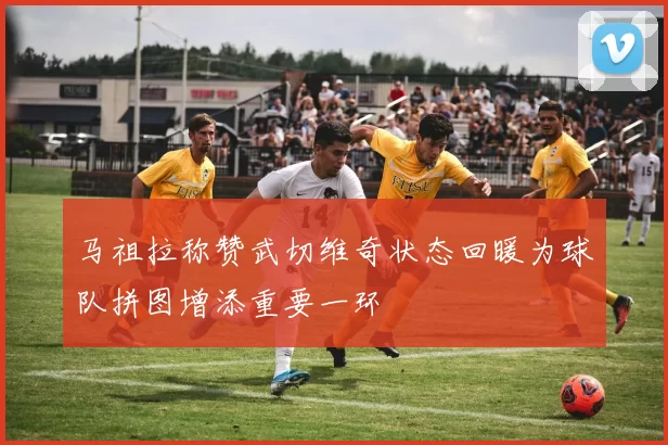 马祖拉称赞武切维奇状态回暖为球队拼图增添重要一环