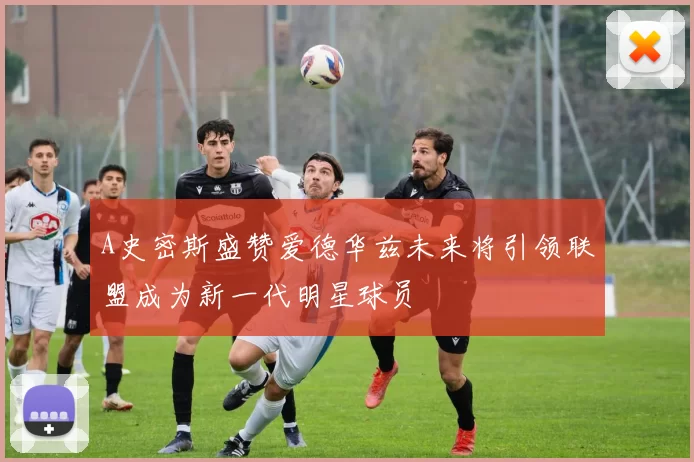 A史密斯盛赞爱德华兹未来将引领联盟成为新一代明星球员