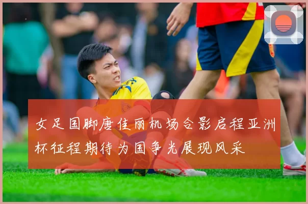 女足国脚唐佳丽机场合影启程亚洲杯征程期待为国争光展现风采