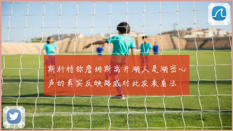 斯科特称詹姆斯离开湖人是湖密心声的真实反映路威对此发表看法