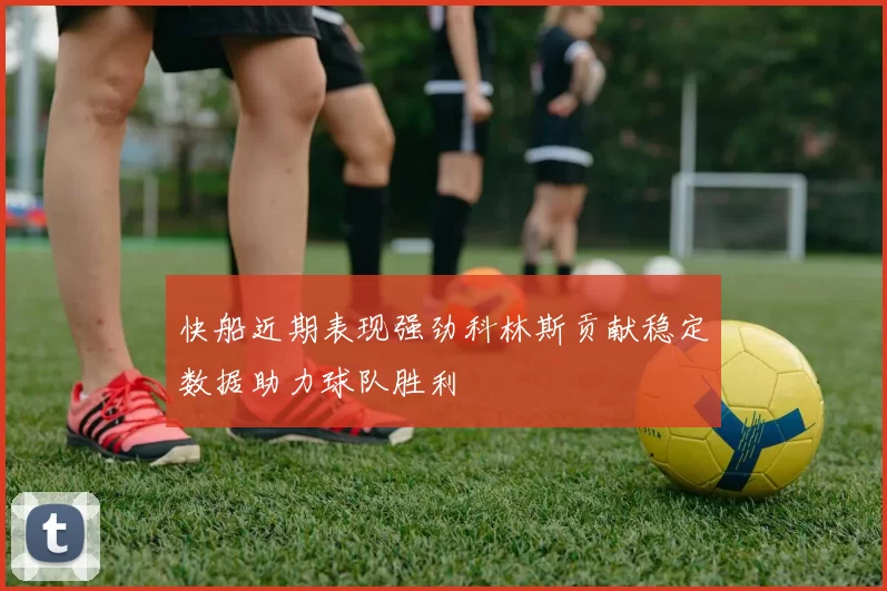 快船近期表现强劲科林斯贡献稳定数据助力球队胜利